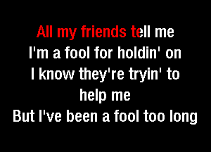 All my friends tell me
I'm a fool for holdin' on
I know they're tryin' to

help me
But I've been a fool too long