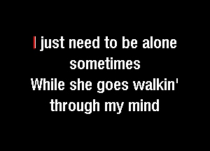 I just need to be alone
sometimes

While she goes walkin'
through my mind