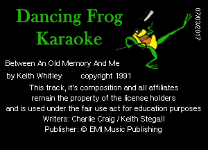 Dancing Frog 4
Karaoke

Between An Old Memory And Me

by Keith Whitley copyright 1991

This track, it's composition and all affiliates
remain the property of the license holders
and is used under the fair use act for education purposes
WriterSi Charlie Craig fKeith Stegall
Publisheri (Q EMI Music Publishing

AlOZJSOIAU