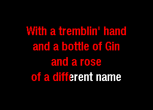 With a tremblin' hand
and a bottle of Gin

and a rose
of a different name