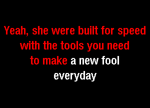 Yeah, she were built for speed
with the tools you need

to make a new fool
everyday