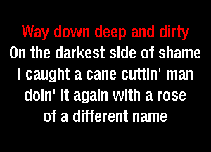 Way down deep and dirty
0n the darkest side of shame
I caught a cane cuttin' man
doin' it again with a rose
of a different name