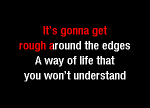 ltts gonna get
rough around the edges

A way of life that
you won't understand