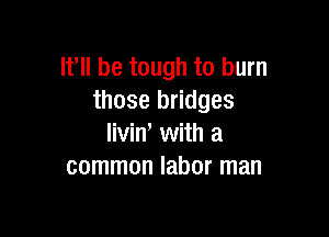 If be tough to burn
those bridges

liviW with a
common labor man