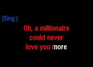 (Singt)

on, a millionaire

could never
love you more