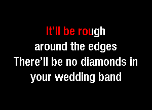 Ifll be rough
around the edges

There'll be no diamonds in
your wedding band