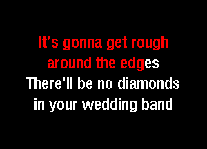 lfs gonna get rough
around the edges

Therer be no diamonds
in your wedding band