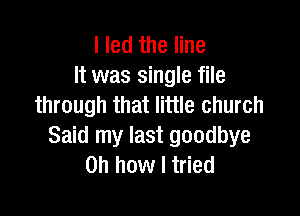 I led the line
It was single file
through that little church

Said my last goodbye
Oh how I tried