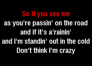 So if you see me
as you're passin' on the road
and if it's a'rainin'
and I'm standin' out in the cold
Don't think I'm crazy