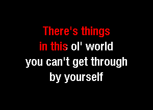 There's things
in this ol' world

you can't get through
by yourself