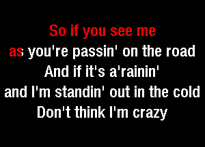 So if you see me
as you're passin' on the road
And if it's a'rainin'
and I'm standin' out in the cold
Don't think I'm crazy