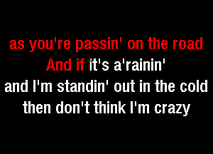 as you're passin' on the road
And if it's a'rainin'
and I'm standin' out in the cold
then don't think I'm crazy