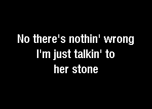 No there's nothin' wrong

I'm just talkin' to
her stone