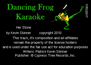 Dancing Frog 4
Karaoke

Her Stone

A l OZJSOIAI

by Kevin Skinner copyright 2010

This track, it's composition and all affiliates
remain the property of the license holders
and is used under the fair use act for education purposes

WriterSi Patrick Kevin Skinner
Publisheri (9 Cypress Tree Records, Inc.