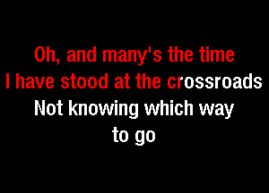 Oh, and many's the time
I have stood at the crossroads

Not knowing which way
to go