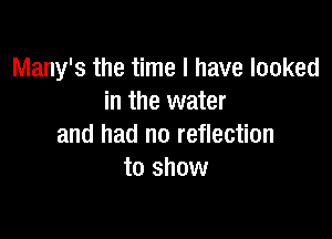 Many's the time I have looked
in the water

and had no reflection
to show