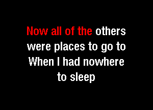 Now all of the others
were places to go to

When I had nowhere
to sleep
