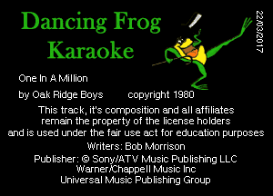 Dancing Frog 4
Karaoke

One In A Million

by Oak Ridge Boys copyright 1980

This track, it's composition and all affiliates
remain the property of the license holders

and is used under the fair use act for education purposes

WriterSi Bob Morrison

Publisheri (Q SonyfATV Music Publishing LLC
WarnerfChappell Music Inc

Universal Music Publishing Group

AlOZJSOIZZ