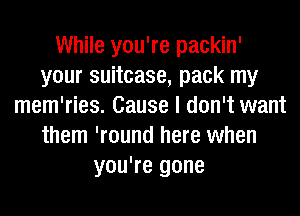 While you're packin'
your suitcase, pack my
mem'ries. Cause I don't want
them 'round here when
you're gone