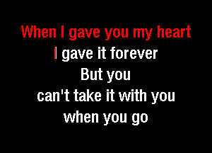 When I gave you my heart
I gave it forever
Butyou

can't take it with you
when you go