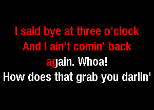 I said bye at three o'clock
And I ain't comin' back

again. Whoa!
How does that grab you darlin'