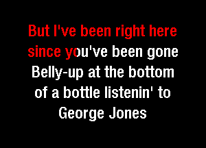 But I've been right here
since you've been gone
BeIIy-up at the bottom
of a bottle listenin' to
George Jones