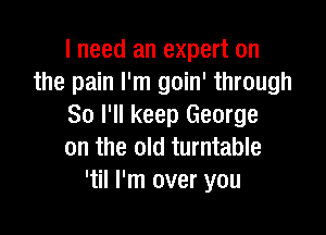 I need an expert on
the pain I'm goin' through
80 I'll keep George

on the old turntable
'til I'm over you