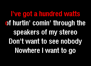 I've got a hundred watts
of hurtin' comin' through the
speakers of my stereo
Don't want to see nobody
Nowhere I want to go