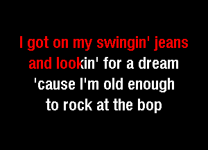 I got on my swingin' jeans
and lookin' for a dream

'cause I'm old enough
to rock at the bop