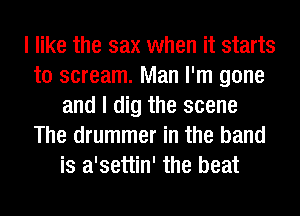 I like the sax when it starts
to scream. Man I'm gone
and I dig the scene
The drummer in the band
is a'settin' the beat