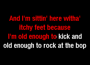 And I'm sittin' here witha'
itchy feet because
I'm old enough to kick and
old enough to rock at the bop