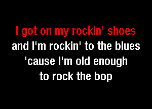 I got on my rockin' shoes
and I'm rockin' to the blues

'cause I'm old enough
to rock the hop