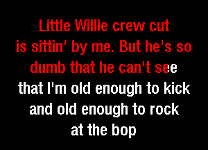 Little Willie crew cut
is sittin' by me. But he's so
dumb that he can't see
that I'm old enough to kick
and old enough to rock
at the bop