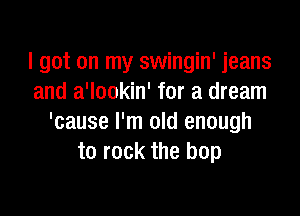 I got on my swingin' jeans
and a'lookin' for a dream

'cause I'm old enough
to rock the hop