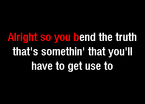 Alright so you bend the truth

that's somethin' that you'll
have to get use to