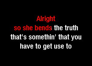 Alright
so she bends the truth

that's somethin' that you
have to get use to