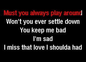 Must you always play around
Won't you ever settle down
You keep me bad
I'm sad
I miss that love I shoulda had