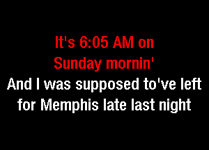 It's 6z05 AM on
Sunday mornin'

And I was supposed to've left
for Memphis late last night