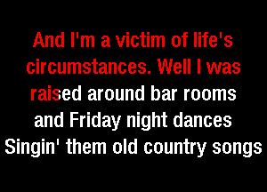 And I'm a victim of life's
circumstances. Well I was
raised around bar rooms
and Friday night dances
Singin' them old country songs