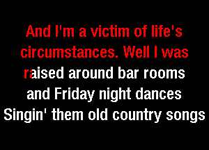 And I'm a victim of life's
circumstances. Well I was
raised around bar rooms
and Friday night dances
Singin' them old country songs