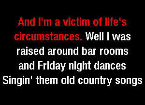 And I'm a victim of life's
circumstances. Well I was
raised around bar rooms
and Friday night dances
Singin' them old country songs