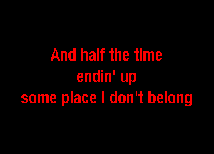 And half the time

endin' up
some place I don't belong