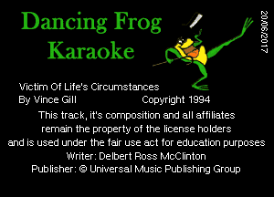 Dancing Frog 4
Karaoke

Victim Of Life's Circumstances
By Vince Gill Copyright 1994
This track, it's composition and all affiliates
remain the property of the license holders
and is used under the fair use act for education purposes

Writeri Delbert Ross McClinton
Publisheri (9 Universal Music Publishing Group

AlOZJSOIOZ
