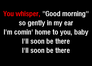 You whisper, Good morning
so gently in my ear
I'm comin' home to you, baby
I'll soon be there
I'll soon be there