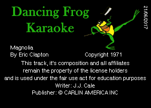 Dancing Frog 4
Karaoke

Magnolia
By Eric Clapton Copyright 1971
This track, it's composition and all affiliates
remain the property of the license holders
and is used under the fair use act for education purposes

Writeri J.J. Cale
Publisheri (Q CARLIN AMERICA INC

AlOZJSOIIZ