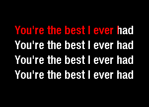 You're the best I ever had
You're the best I ever had
You're the best I ever had
You're the best I ever had