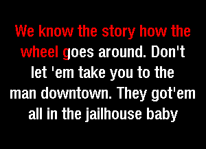 We know the story how the
wheel goes around. Don't
let 'em take you to the
man downtown. They got'em
all in the jailhouse baby