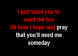 I just want you to
want me too
Oh how I hope and pray

that you'll need me
someday