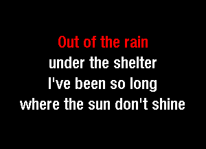 Out of the rain
under the shelter

I've been so long
where the sun don't shine