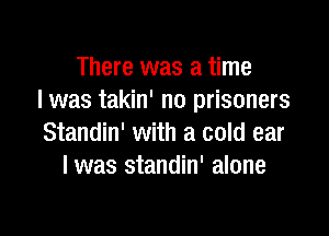 There was a time
I was takin' no prisoners

Standin' with a cold ear
I was standin' alone